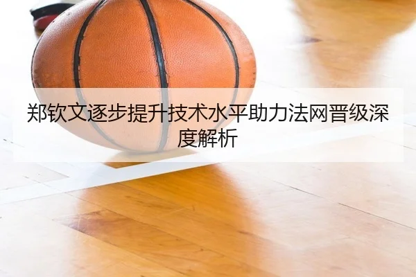 郑钦文逐步提升技术水平助力法网晋级深度解析